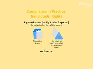 Compliance in Practice:
Individuals’ Rights
Their data is
deleted
Right to Erasure (or Right to be Forgotten)
An individual has the right to request
But only if we
don’t need it (it’s
not an absolute
right!)
We have to:
 