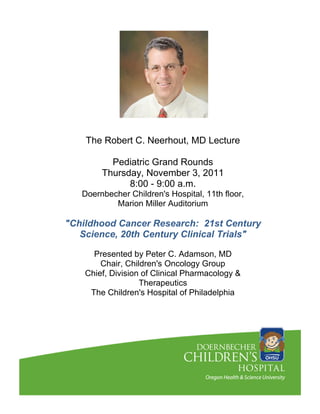 The Robert C. Neerhout, MD Lecture

          Pediatric Grand Rounds
        Thursday, November 3, 2011
              8:00 - 9:00 a.m.
   Doernbecher Children's Hospital, 11th floor,
           Marion Miller Auditorium

"Childhood Cancer Research: 21st Century
   Science, 20th Century Clinical Trials"

      Presented by Peter C. Adamson, MD
        Chair, Children's Oncology Group
    Chief, Division of Clinical Pharmacology &
                   Therapeutics
     The Children's Hospital of Philadelphia
 