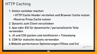 HTTP Caching
 1. Seiten cachebar machen
     • HTTP Cache Header verstehen und Browser Cache nutzen
     •Reverse Proxy Cache nutzen
 2. Dynamic zum Client verschieben
 3. Ajax oder ESI für dynamische / personalisierte Teile
 verwenden
 4. JS und CSS packen und minifizieren + Timestamp
 5. CDN für statische Assets verwenden
 6.Website performance Optimierungen (YSlow und Co)
 