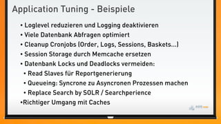 Application Tuning - Beispiele
 • Loglevel reduzieren und Logging deaktivieren
 • Viele Datenbank Abfragen optimiert
 • Cleanup Cronjobs (Order, Logs, Sessions, Baskets...)
 • Session Storage durch Memcache ersetzen
 • Datenbank Locks und Deadlocks vermeiden:
  • Read Slaves für Reportgenerierung
  • Queueing: Syncrone zu Asyncronen Prozessen machen
  • Replace Search by SOLR / Searchperience
 •Richtiger Umgang mit Caches
 