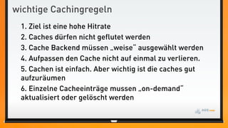 wichtige Cachingregeln
 1. Ziel ist eine hohe Hitrate
 2. Caches dürfen nicht geflutet werden
 3. Cache Backend müssen „weise“ ausgewählt werden
 4. Aufpassen den Cache nicht auf einmal zu verlieren.
 5. Cachen ist einfach. Aber wichtig ist die caches gut
 aufzuräumen
 6. Einzelne Cacheeinträge mussen „on-demand“
 aktualisiert oder gelöscht werden
 