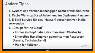 Andere Tipps
 1. System und Versionsabhängigen Cacheprefix einführen
 2. Cache Warmup Script haben und im Deployment nutzen
 3. E-Mail Service für das (Massen) versenden von Mails
 verwenden
 4. „Design for the Cloud“
     • Immer im Kopf haben das man einen Cluster hat
     • Sinnvolles Handling von gemeinsamen Resourcen
     (Assets, Cachebackend)
     • Plan for Failover...
 