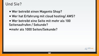 Und Sie?
 • Wer betreibt einen Magento Shop?
 • Wer hat Erfahrung mit cloud hosting/ AWS?
 • Wer betreibt eine Seite mit mehr als 100
 Seitenaufrufen / Sekunde?
 •mehr als 1000 Seiten/Sekunde?
 