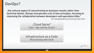 DevOps?
„the cultural aspect of concentrating on business results rather than
technical details. Devops incorporates a lot of lean principles, focusing on
improving the collaboration between developers and operations folks.“
                                            http://www.agileweboperations.com/lean-agile-devops-related




                        „Cloud Sprint“
                     [ Dev + Ops and the Cloud ]



                  Infrastructure as a Code
                      [Provisioning with Chef]
 