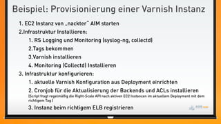 Beispiel: Provisionierung einer Varnish Instanz
 1. EC2 Instanz von „nackter“ AIM starten
 2.Infrastruktur Installieren:
     1. RS Logging und Monitoring (syslog-ng, collectd)
     2.Tags bekommen
     3.Varnish installieren
     4. Monitoring (Collectd) Installieren
 3. Infrastruktur konfigurieren:
     1. aktuelle Varnish Konfiguration aus Deployment einrichten
     2. Cronjob für die Aktualisierung der Backends und ACLs installieren
     (Script fragt regelmäßig die Right-Scale API nach aktiven EC2 Instancen im aktuellem Deployment mit dem
     richtigem Tag )

     3. Instanz beim richtigem ELB registrieren
 