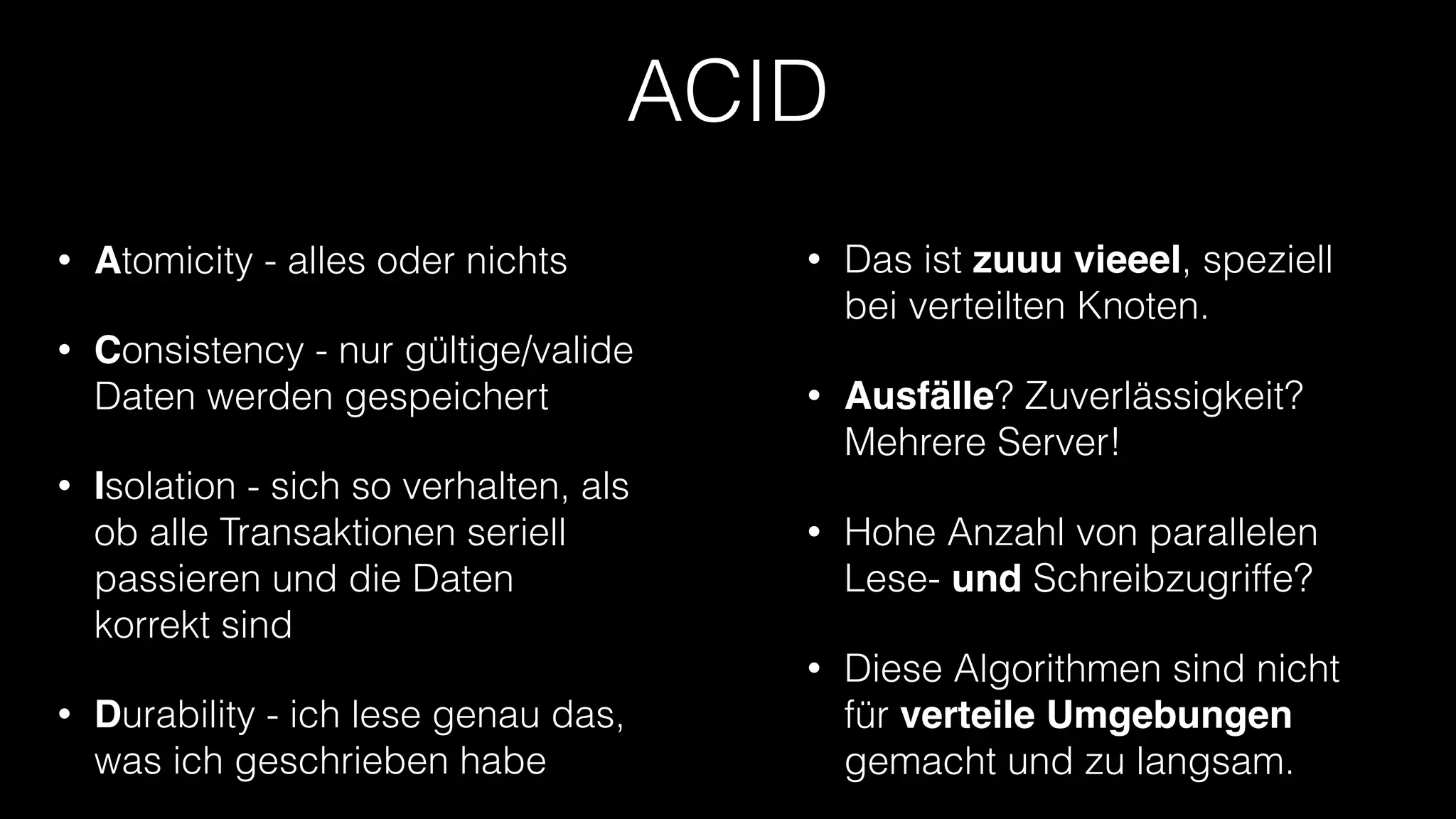 ACID
•

Atomicity - alles oder nichts

•

Das ist zuuu vieeel, speziell
bei verteilten Knoten.

•

Consistency - nur gültige/valide
Daten werden gespeichert

•

Ausfälle? Zuverlässigkeit?
Mehrere Server!

•

Hohe Anzahl von parallelen
Lese- und Schreibzugriffe?

•

Diese Algorithmen sind nicht
für verteile Umgebungen
gemacht und zu langsam.

•

•

Isolation - sich so verhalten, als
ob alle Transaktionen seriell
passieren und die Daten
korrekt sind
Durability - ich lese genau das,
was ich geschrieben habe

 