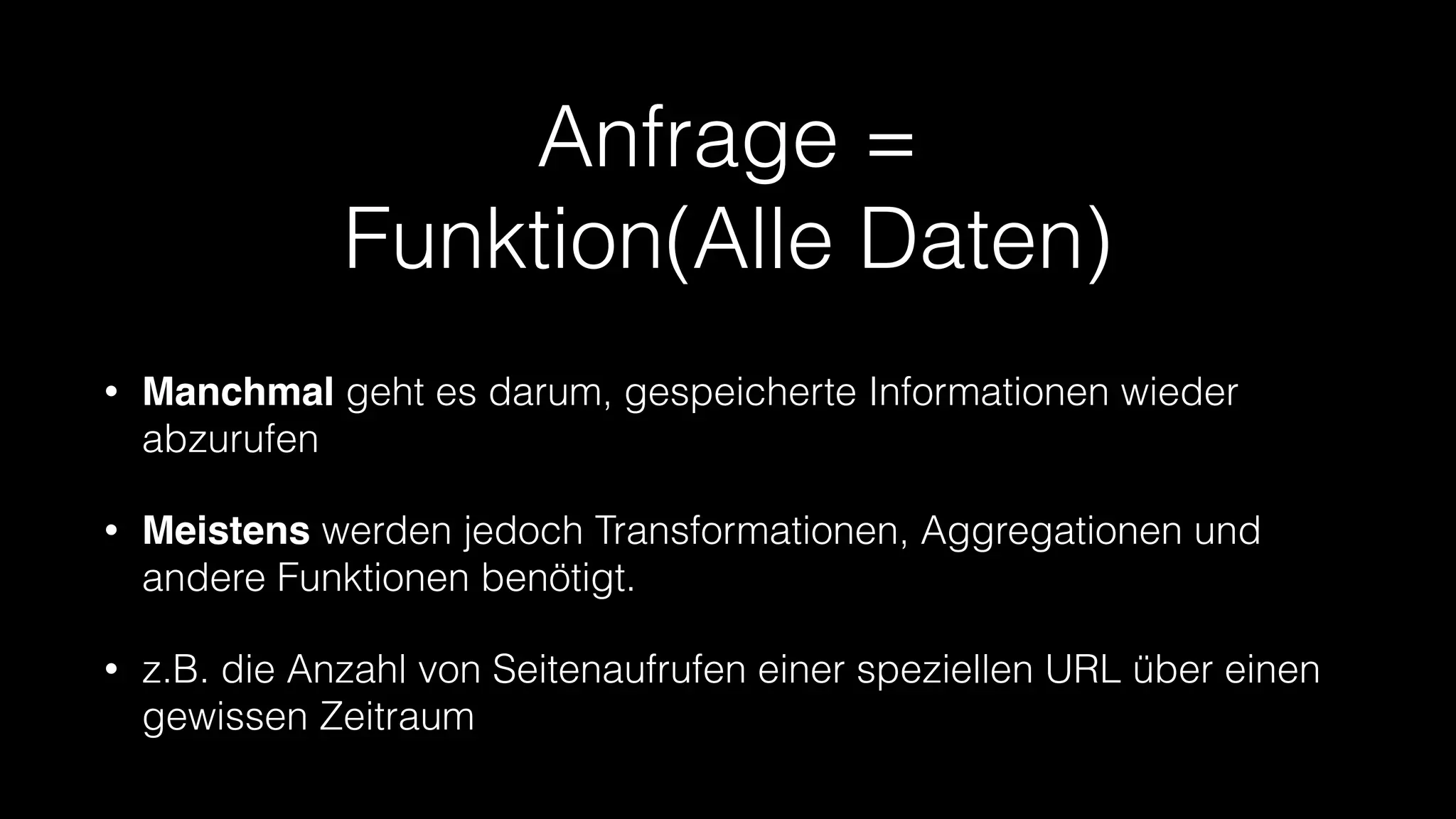 Anfrage =
Funktion(Alle Daten)
•

Manchmal geht es darum, gespeicherte Informationen wieder
abzurufen

•

Meistens werden jedoch Transformationen, Aggregationen und
andere Funktionen benötigt.

•

z.B. die Anzahl von Seitenaufrufen einer speziellen URL über einen
gewissen Zeitraum

 