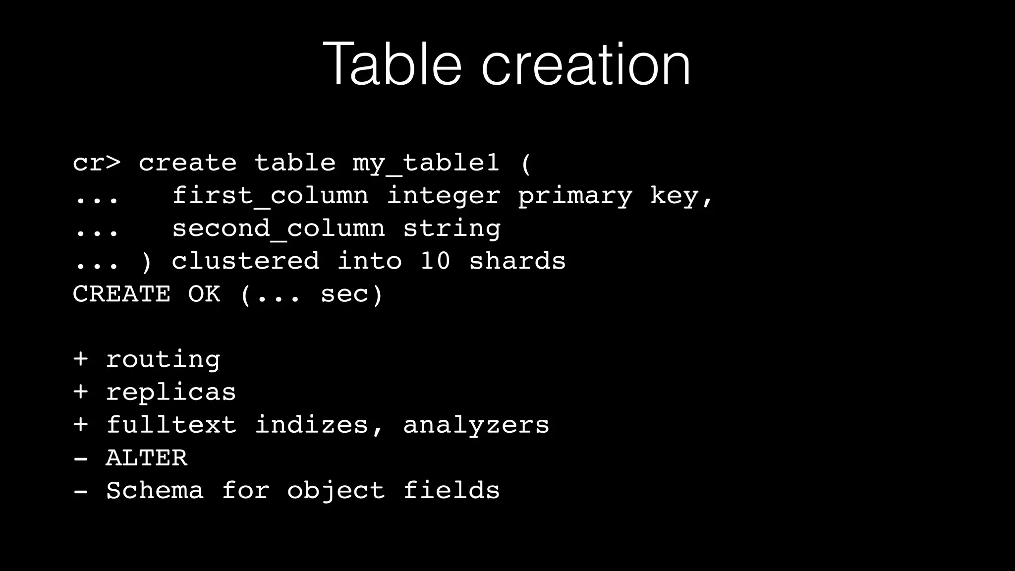 Table creation
cr> create table my_table1 (!
...
first_column integer primary key,!
...
second_column string!
... ) clustered into 10 shards!
CREATE OK (... sec)!
!

+
+
+
-

routing!
replicas!
fulltext indizes, analyzers!
ALTER!
Schema for object fields

 