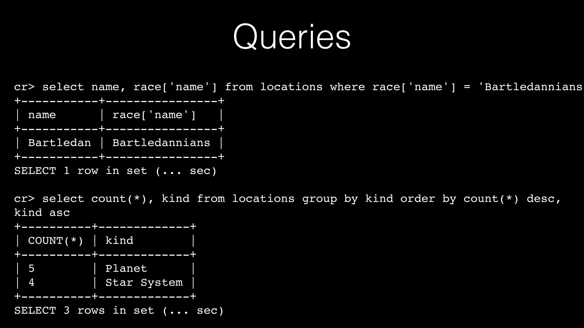 Queries

cr> select name, race['name'] from locations where race['name'] = 'Bartledannians'
+-----------+----------------+!
| name
| race['name']
|!
+-----------+----------------+!
| Bartledan | Bartledannians |!
+-----------+----------------+!
SELECT 1 row in set (... sec)!
!

cr> select count(*), kind from locations group by kind order by count(*) desc,
kind asc!
+----------+-------------+!
| COUNT(*) | kind
|!
+----------+-------------+!
| 5
| Planet
|!
| 4
| Star System |!
+----------+-------------+!
SELECT 3 rows in set (... sec)

 