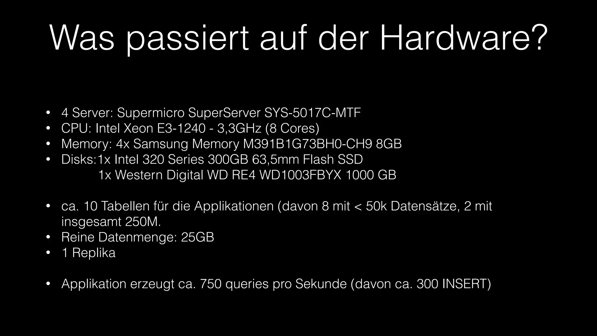 Was passiert auf der Hardware?
•
•
•
•

4 Server: Supermicro SuperServer SYS-5017C-MTF
CPU: Intel Xeon E3-1240 - 3,3GHz (8 Cores)
Memory: 4x Samsung Memory M391B1G73BH0-CH9 8GB
Disks:1x Intel 320 Series 300GB 63,5mm Flash SSD 
          1x Western Digital WD RE4 WD1003FBYX 1000 GB
!

•
•
•

ca. 10 Tabellen für die Applikationen (davon 8 mit < 50k Datensätze, 2 mit
insgesamt 250M.
Reine Datenmenge: 25GB
1 Replika
!

•

Applikation erzeugt ca. 750 queries pro Sekunde (davon ca. 300 INSERT)

 