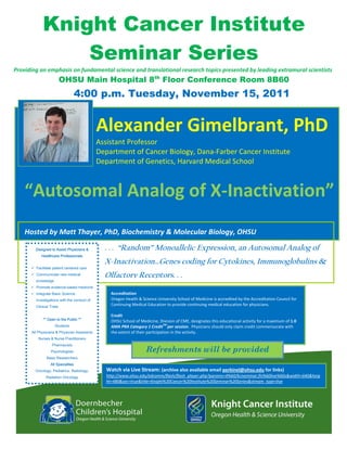 Knight Cancer Institute
                     Seminar Series
Providing an emphasis on fundamental science and translational research topics presented by leading extramural scientists 
                               OHSU Main Hospital 8th Floor Conference Room 8B60
                                        4:00 p.m. Tuesday, November 15, 2011
     


                                                                                                                                                               
                                                  Alexander Gimelbrant, PhD
                                                  Assistant Professor 
                                                  Department of Cancer Biology, Dana‐Farber Cancer Institute 
                                                  Department of Genetics, Harvard Medical School 
                                          
                                          
                                          
          




    “Autosomal Analog of X‐Inactivation”
     
     
     
    Hosted by Matt Thayer, PhD, Biochemistry & Molecular Biology, OHSU  

             Designed to Assist Physicians &        . . . “Random” Monoallelic Expression, an Autosomal Analog of
                Healthcare Professionals
                                                    X-Inactivation…Genes coding for Cytokines, Immunoglobulins &
             Facilitate patient centered care
             Communicate new medical                Olfactory Receptors. . .
             knowledge
             Promote evidence-based medicine           

             Integrate Basic Science                  Accreditation 
             investigations with the conduct of       Oregon Health & Science University School of Medicine is accredited by the Accreditation Council for 
             Clinical Trials
                                                      Continuing Medical Education to provide continuing medical education for physicians.   
                                                       
                                                      Credit 
                 ** Open to the Public **
                                                      OHSU School of Medicine, Division of CME, designates this educational activity for a maximum of 1.0 
                         Students                                                   TM 
                                                      AMA PRA Category 1 Credit per session.  Physicians should only claim credit commensurate with 
        All Physicians & Physician Assistants         the extent of their participation in the activity. 
              Nurses & Nurse Practitioners
                       Pharmacists
                      Psychologists                                      Refreshments will be provided
                    Basic Researchers
                      All Specialties
             Oncology, Pediatrics, Radiology,       Watch via Live Stream: (archive also available email perkinel@ohsu.edu for links)  
                   Radiation Oncology               http://www.ohsu.edu/edcomm/flash/flash_player.php?params=4%60/kciseminar.flv%60live%60s&width=640&heig
                                                    ht=480&sec=true&title=Knight%20Cancer%20Institute%20Seminar%20Series&stream_type=live 
 