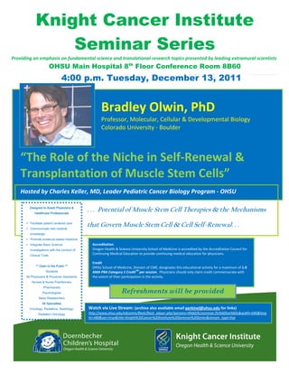 Knight Cancer Institute
                  Seminar Series
Providing an emphasis on fundamental science and translational research topics presented by leading extramural scientists 
                            OHSU Main Hospital 8th Floor Conference Room 8B60
                                     4:00 p.m. Tuesday, December 13, 2011
     

                                                                                                                                                           

                                                       Bradley Olwin, PhD 
                                                       Professor, Molecular, Cellular & Developmental Biology 
                                                       Colorado University ‐ Boulder 
                                                        
                                                        
                                       


    “The Role of the Niche in Self‐Renewal & 
    Transplantation of Muscle Stem Cells”
     
                                                                                                                                            

     
    Hosted by Charles Keller, MD, Leader Pediatric Cancer Biology Program ‐ OHSU   

          Designed to Assist Physicians &
              Healthcare Professionals
                                                . . . Potential of Muscle Stem Cell Therapies & the Mechanisms
          Facilitate patient centered care
          Communicate new medical
                                                that Govern Muscle Stem Cell & Cell Self-Renewal. . .
          knowledge
          Promote evidence-based medicine          

          Integrate Basic Science                 Accreditation 
          investigations with the conduct of      Oregon Health & Science University School of Medicine is accredited by the Accreditation Council for 
          Clinical Trials
                                                  Continuing Medical Education to provide continuing medical education for physicians.   
                                                   
                                                  Credit 
              ** Open to the Public **
                                                  OHSU School of Medicine, Division of CME, designates this educational activity for a maximum of 1.0 
                      Students                                                  TM 
                                                  AMA PRA Category 1 Credit per session.  Physicians should only claim credit commensurate with 
        All Physicians & Physician Assistants     the extent of their participation in the activity. 
            Nurses & Nurse Practitioners
                    Pharmacists
                   Psychologists                                     Refreshments will be provided
                 Basic Researchers
                   All Specialties
          Oncology, Pediatrics, Radiology,      Watch via Live Stream: (archive also available email perkinel@ohsu.edu for links)  
                Radiation Oncology              http://www.ohsu.edu/edcomm/flash/flash_player.php?params=4%60/kciseminar.flv%60live%60s&width=640&heig
                                                ht=480&sec=true&title=Knight%20Cancer%20Institute%20Seminar%20Series&stream_type=live 
 