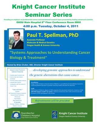 Knight Cancer Institute
                       Seminar Series
Providing an emphasis on fundamental science and translational research topics presented by leading extramural scientists 
                                 OHSU Main Hospital 8th Floor Conference Room 8B60
                                                   4:00 p.m. Tuesday, October 4, 2011
       


                                                                          
                                                     Paul T. Spellman, PhD 
                                                     Associate Professor 
                                                     Molecular & Medical Genetics 
                                                     Oregon Health & Science University 
                                            
                                            
                                            
                                                

            




           “Systems Approaches to Understanding Cancer 
   
           Biology & Treatment”                                                         



   
   
       
       
       



      Hosted by Brian Druker, MD, Director Knight Cancer Institute  

               Designed to Assist Physicians &
                  Healthcare Professionals
                                                       . . . developing genomic approaches to understand
               Facilitate patient centered care
               Communicate new medical
                                                       the genetic aberrations that cause cancer . . .
               knowledge
               Promote evidence-based medicine            

               Integrate Basic Science                   Accreditation 
               investigations with the conduct of        Oregon Health & Science University School of Medicine is accredited by the Accreditation Council for 
               Clinical Trials
                                                         Continuing Medical Education to provide continuing medical education for physicians.   
                                                          
                                                         Credit 
                   ** Open to the Public **
                                                         OHSU School of Medicine, Division of CME, designates this educational activity for a maximum of 1.0 
                           Students                                                    TM 
                                                         AMA PRA Category 1 Credit per session.  Physicians should only claim credit commensurate with 
          All Physicians & Physician Assistants          the extent of their participation in the activity. 
                Nurses & Nurse Practitioners
                         Pharmacists
                        Psychologists
                      Basic Researchers
                                                                 Refreshments will be provided
                        All Specialties
               Oncology, Pediatrics, Radiology,
                     Radiation Oncology
 