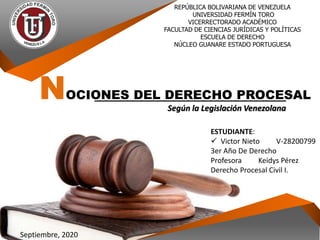 INSTITUCIÓN REPÚBLICA BOLIVARIANA DE VENEZUELA
UNIVERSIDAD FERMÍN TORO
VICERRECTORADO ACADÉMICO
FACULTAD DE CIENCIAS JURÍDICAS Y POLÍTICAS
ESCUELA DE DERECHO
NÚCLEO GUANARE ESTADO PORTUGUESA
NOCIONES DEL DERECHO PROCESAL
Según la Legislación Venezolana
ESTUDIANTE:
 Victor Nieto V-28200799
3er Año De Derecho
Profesora Keidys Pérez
Derecho Procesal Civil I.
Septiembre, 2020
 