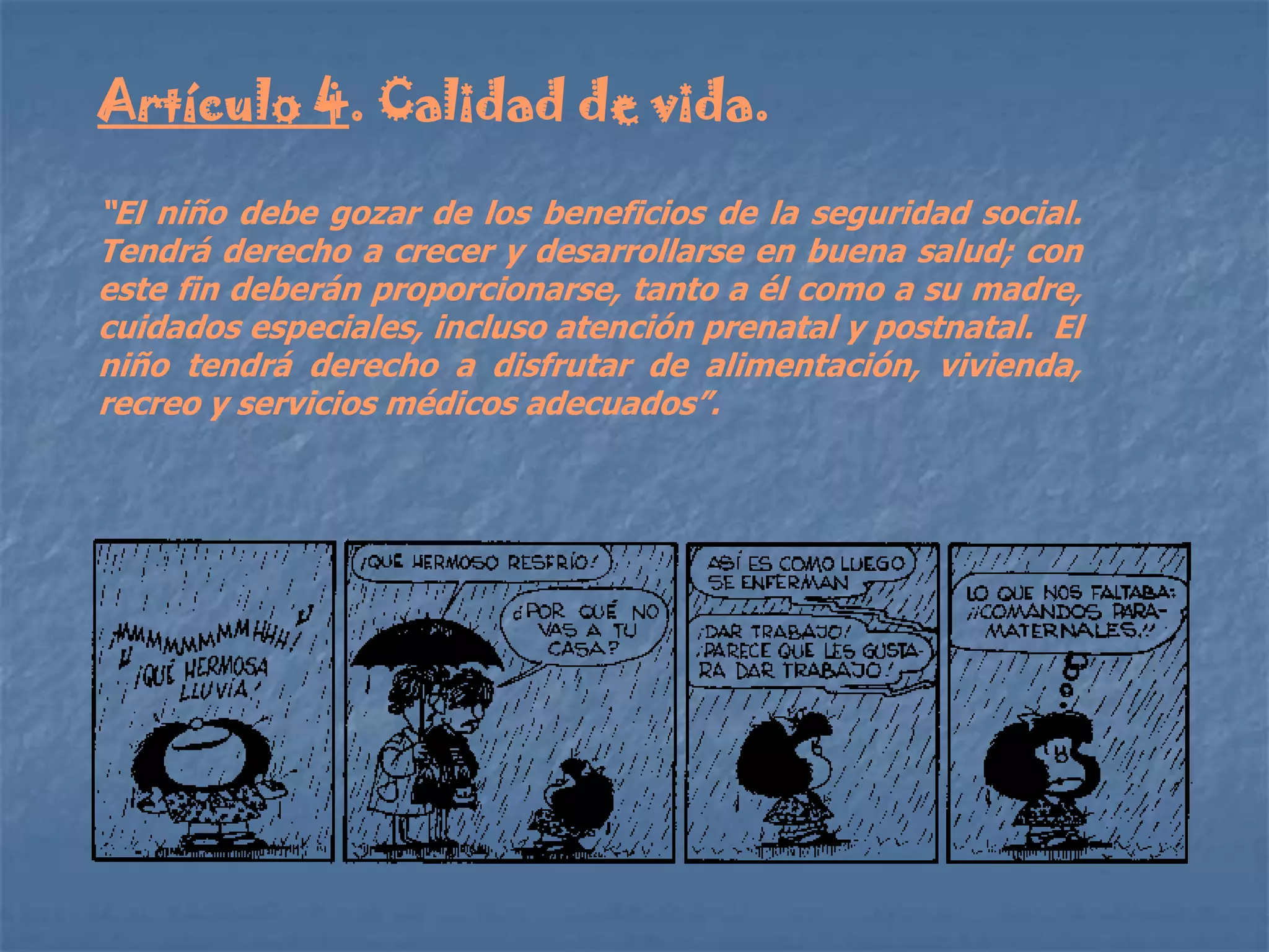 Artículo 4. Calidad de vida.

“El niño debe gozar de los beneficios de la seguridad social.
Tendrá derecho a crecer y desarrollarse en buena salud; con
este fin deberán proporcionarse, tanto a él como a su madre,
cuidados especiales, incluso atención prenatal y postnatal. El
niño tendrá derecho a disfrutar de alimentación, vivienda,
recreo y servicios médicos adecuados”.
 