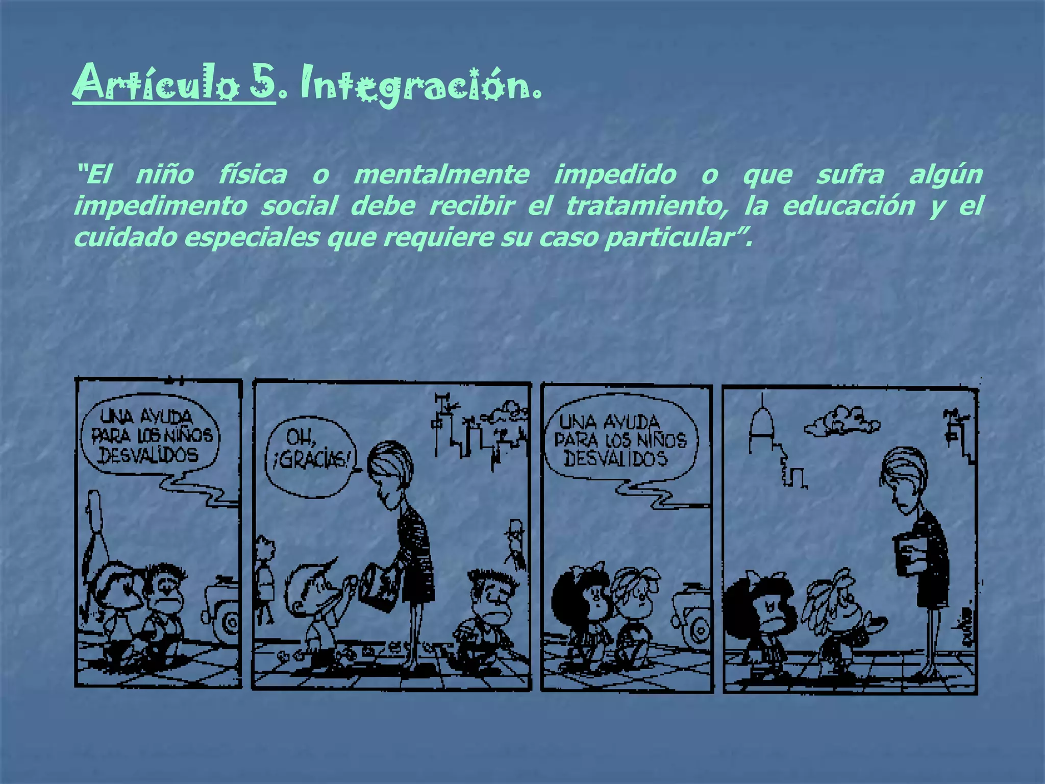 Artículo 5. Integración.

“El niño física o mentalmente impedido o que sufra algún
impedimento social debe recibir el tratamiento, la educación y el
cuidado especiales que requiere su caso particular”.
 