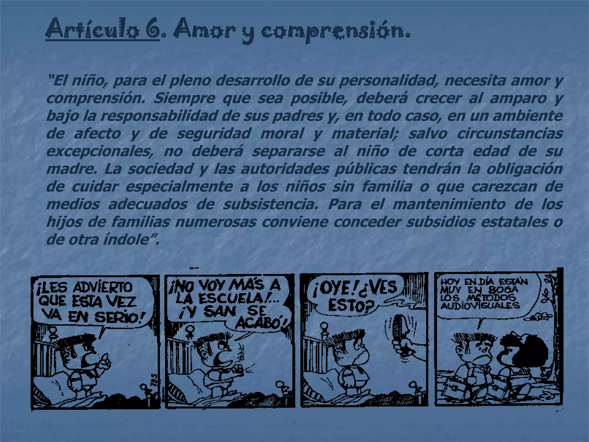 Artículo 6. Amor y comprensión.

“El niño, para el pleno desarrollo de su personalidad, necesita amor y
comprensión. Siempre que sea posible, deberá crecer al amparo y
bajo la responsabilidad de sus padres y, en todo caso, en un ambiente
de afecto y de seguridad moral y material; salvo circunstancias
excepcionales, no deberá separarse al niño de corta edad de su
madre. La sociedad y las autoridades públicas tendrán la obligación
de cuidar especialmente a los niños sin familia o que carezcan de
medios adecuados de subsistencia. Para el mantenimiento de los
hijos de familias numerosas conviene conceder subsidios estatales o
de otra índole”.
 