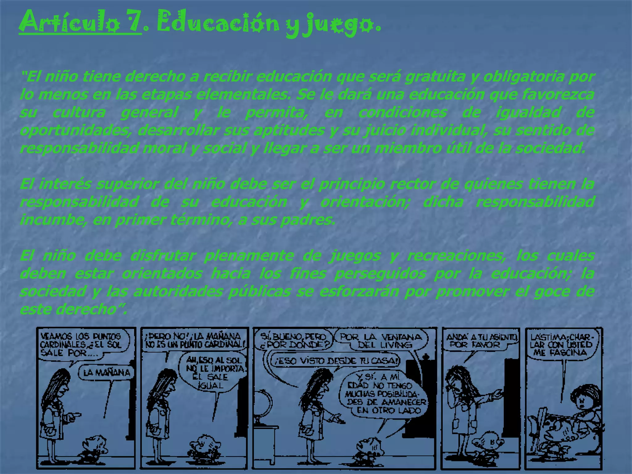 Artículo 7. Educación y juego.

“El niño tiene derecho a recibir educación que será gratuita y obligatoria por
lo menos en las etapas elementales. Se le dará una educación que favorezca
su cultura general y le permita, en condiciones de igualdad de
oportunidades, desarrollar sus aptitudes y su juicio individual, su sentido de
responsabilidad moral y social y llegar a ser un miembro útil de la sociedad.

El interés superior del niño debe ser el principio rector de quienes tienen la
responsabilidad de su educación y orientación; dicha responsabilidad
incumbe, en primer término, a sus padres.

El niño debe disfrutar plenamente de juegos y recreaciones, los cuales
deben estar orientados hacia los fines perseguidos por la educación; la
sociedad y las autoridades públicas se esforzarán por promover el goce de
este derecho”.
 