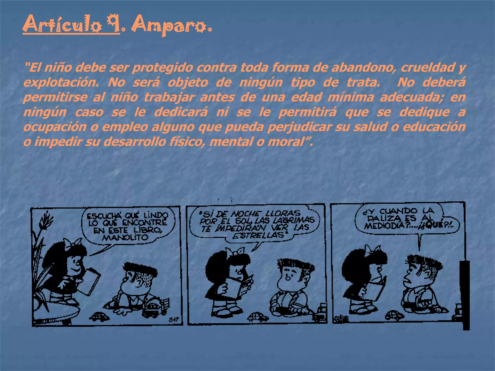 Artículo 9. Amparo.

“El niño debe ser protegido contra toda forma de abandono, crueldad y
explotación. No será objeto de ningún tipo de trata. No deberá
permitirse al niño trabajar antes de una edad mínima adecuada; en
ningún caso se le dedicará ni se le permitirá que se dedique a
ocupación o empleo alguno que pueda perjudicar su salud o educación
o impedir su desarrollo físico, mental o moral”.
 