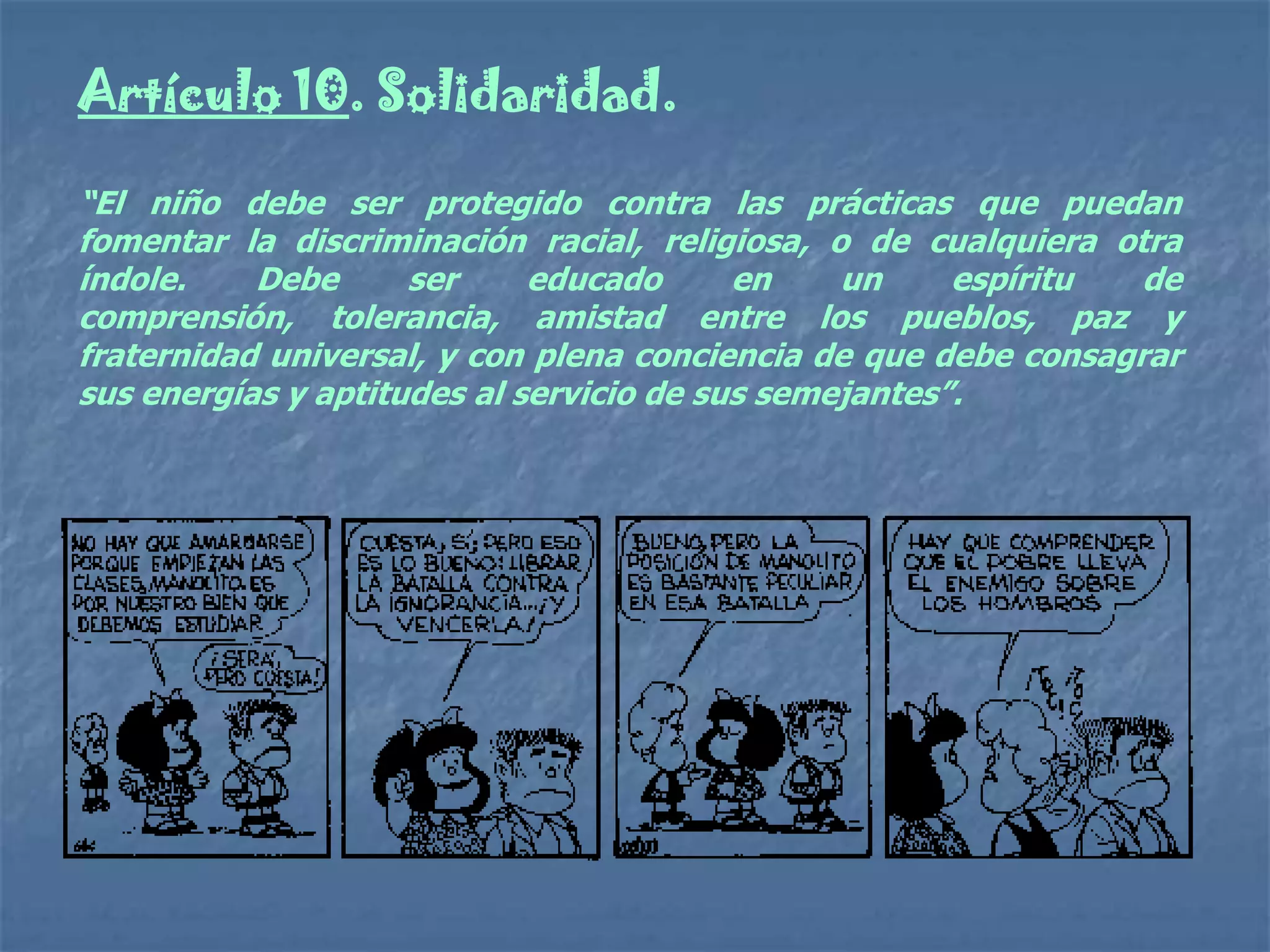 Artículo 10. Solidaridad.

“El niño debe ser protegido contra las prácticas que puedan
fomentar la discriminación racial, religiosa, o de cualquiera otra
índole.    Debe      ser     educado      en    un     espíritu  de
comprensión, tolerancia, amistad entre los pueblos, paz y
fraternidad universal, y con plena conciencia de que debe consagrar
sus energías y aptitudes al servicio de sus semejantes”.
 