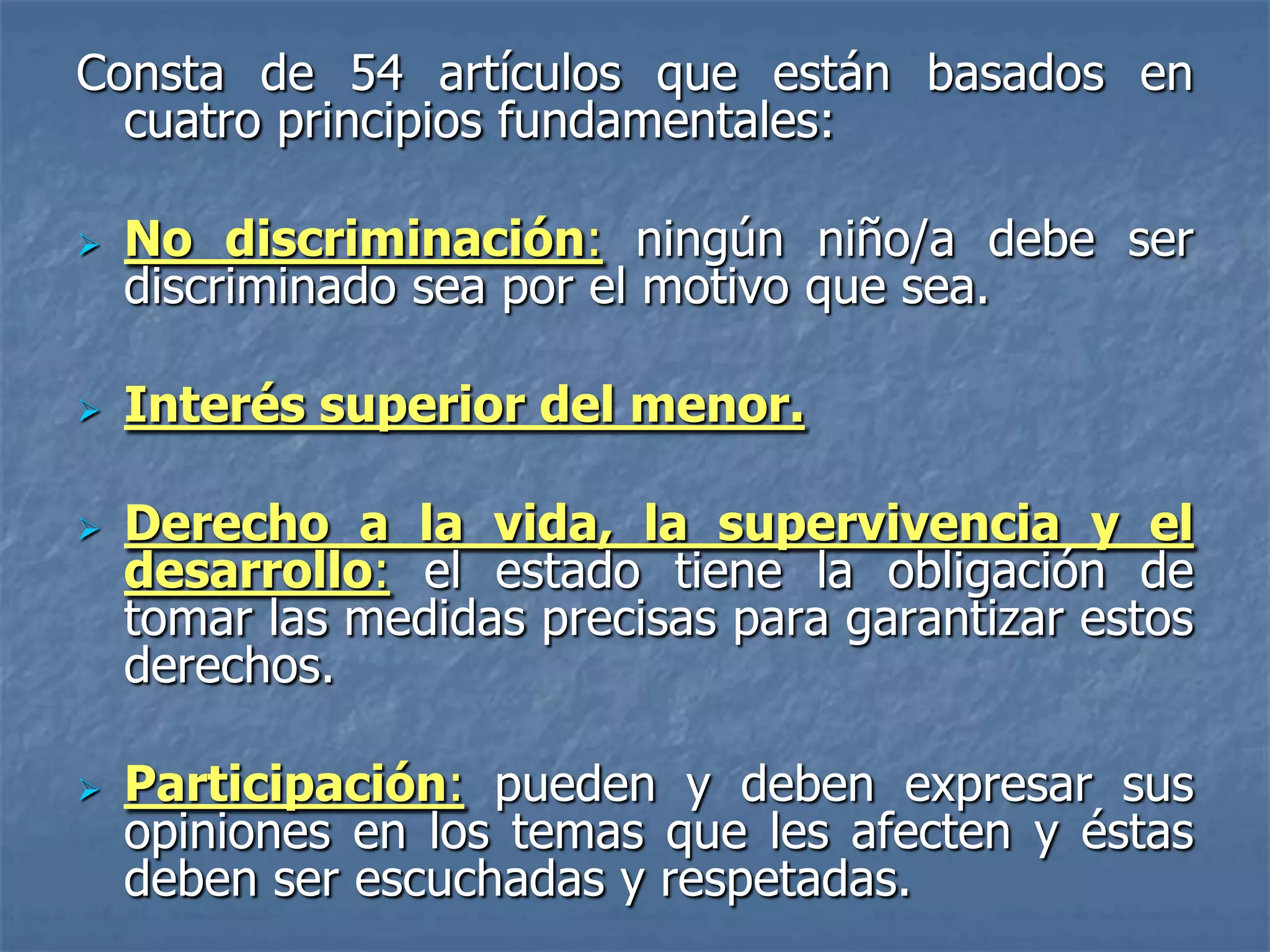 Consta de 54 artículos que están basados en
  cuatro principios fundamentales:

   No discriminación: ningún niño/a debe ser
    discriminado sea por el motivo que sea.

   Interés superior del menor.

   Derecho a la vida, la supervivencia y el
    desarrollo: el estado tiene la obligación de
    tomar las medidas precisas para garantizar estos
    derechos.

   Participación: pueden y deben expresar sus
    opiniones en los temas que les afecten y éstas
    deben ser escuchadas y respetadas.
 