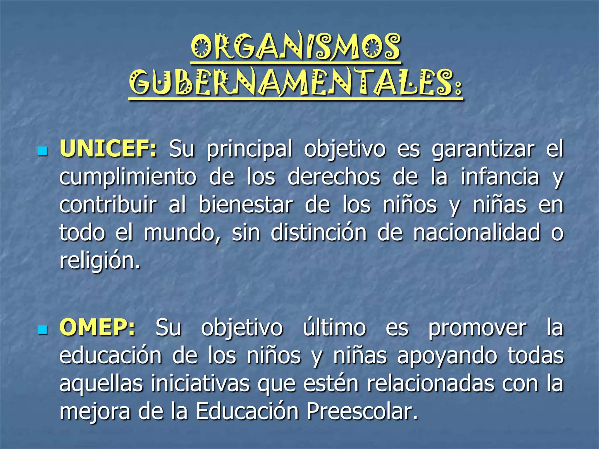 ORGANISMOS
          GUBERNAMENTALES:

   UNICEF: Su principal objetivo es garantizar el
    cumplimiento de los derechos de la infancia y
    contribuir al bienestar de los niños y niñas en
    todo el mundo, sin distinción de nacionalidad o
    religión.

   OMEP: Su objetivo último es promover la
    educación de los niños y niñas apoyando todas
    aquellas iniciativas que estén relacionadas con la
    mejora de la Educación Preescolar.
 