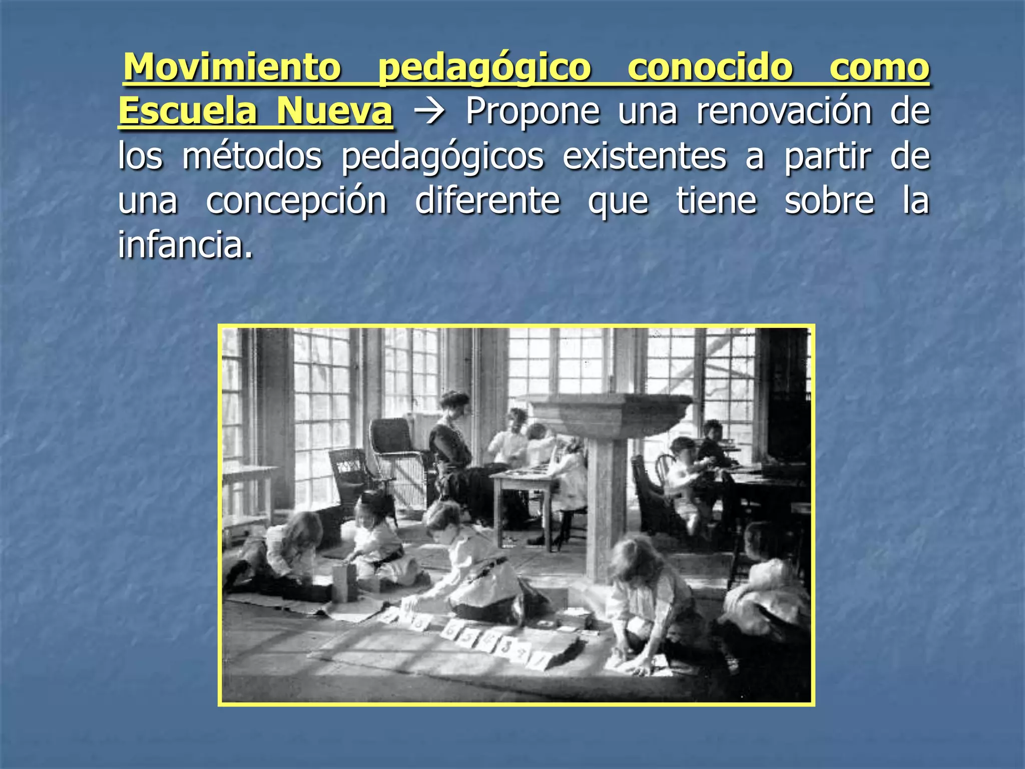 Movimiento pedagógico conocido como
Escuela Nueva  Propone una renovación de
los métodos pedagógicos existentes a partir de
una concepción diferente que tiene sobre la
infancia.
 