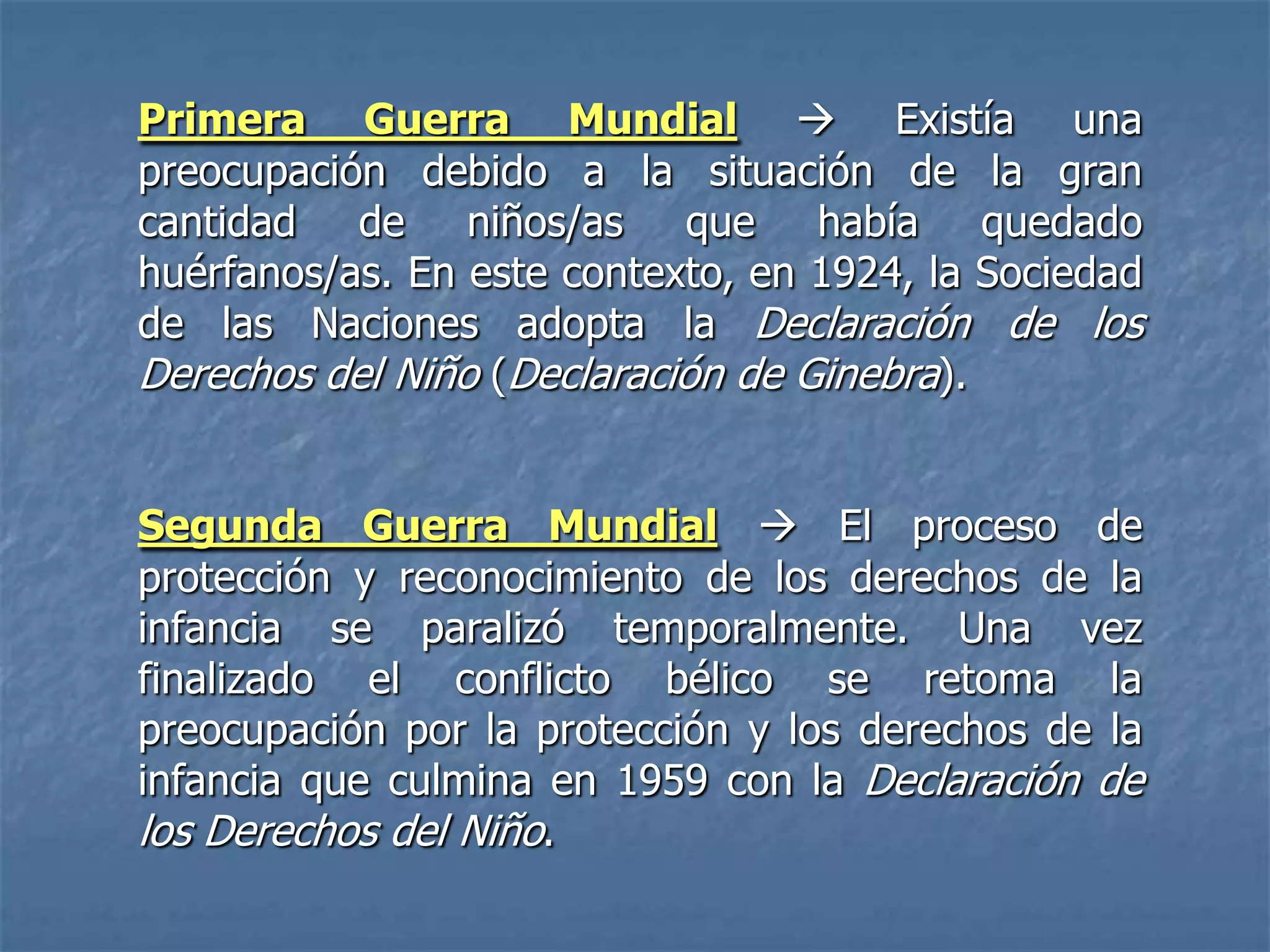 Primera Guerra Mundial  Existía una
preocupación debido a la situación de la gran
cantidad de niños/as que había quedado
huérfanos/as. En este contexto, en 1924, la Sociedad
de las Naciones adopta la Declaración de los
Derechos del Niño (Declaración de Ginebra).


Segunda Guerra Mundial  El proceso de
protección y reconocimiento de los derechos de la
infancia se paralizó temporalmente. Una vez
finalizado el conflicto bélico se retoma la
preocupación por la protección y los derechos de la
infancia que culmina en 1959 con la Declaración de
los Derechos del Niño.
 