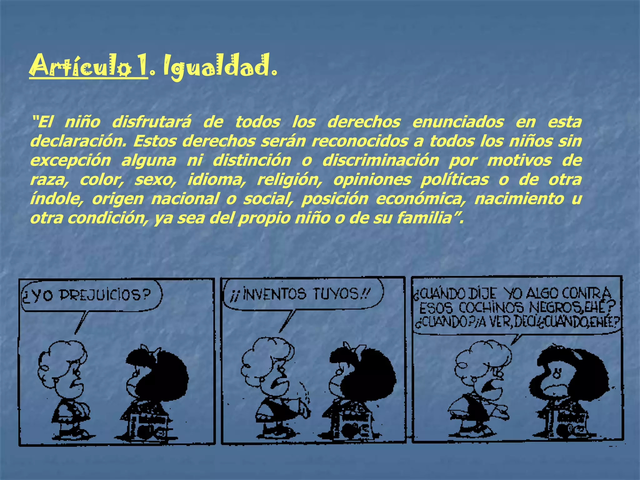 Artículo 1. Igualdad.

“El niño disfrutará de todos los derechos enunciados en esta
declaración. Estos derechos serán reconocidos a todos los niños sin
excepción alguna ni distinción o discriminación por motivos de
raza, color, sexo, idioma, religión, opiniones políticas o de otra
índole, origen nacional o social, posición económica, nacimiento u
otra condición, ya sea del propio niño o de su familia”.
 
