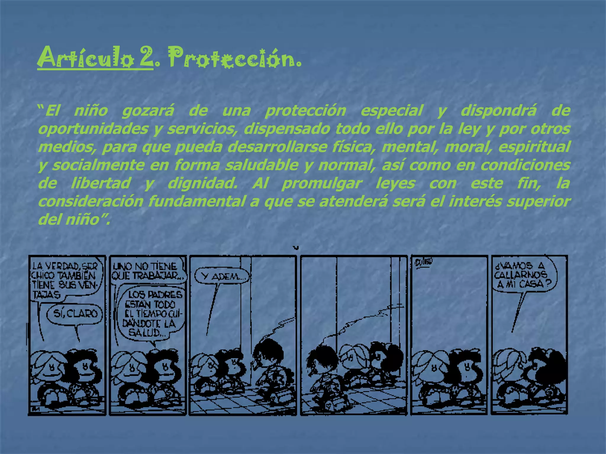 Artículo 2. Protección.

“El niño gozará de una protección especial y dispondrá de
oportunidades y servicios, dispensado todo ello por la ley y por otros
medios, para que pueda desarrollarse física, mental, moral, espiritual
y socialmente en forma saludable y normal, así como en condiciones
de libertad y dignidad. Al promulgar leyes con este fin, la
consideración fundamental a que se atenderá será el interés superior
del niño”.
 