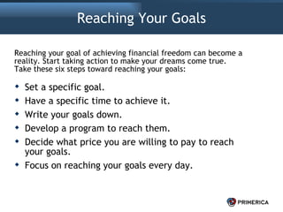 Reaching Your Goals Set a specific goal. Have a specific time to achieve it. Write your goals down. Develop a program to reach them. Decide what price you are willing to pay to reach your goals. Focus on reaching your goals every day. Reaching your goal of achieving financial freedom can become a reality. Start taking action to make your dreams come true. Take these six steps toward reaching your goals: 