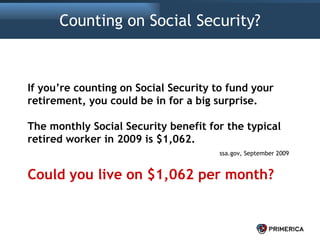 Counting on Social Security? If you’re counting on Social Security to fund your retirement, you could be in for a big surprise. The monthly Social Security benefit for the typical retired worker in 2009 is $1,062. ssa.gov, September 2009 Could you live on $1,062 per month? 