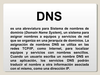 es una abreviatura para Sistema de nombres de dominio ( Domain Name System ), un sistema para asignar nombres a equipos y servicios de red que se organiza en una jerarquía de dominios. La asignación de nombres DNS se utiliza en las redes TCP/IP, como Internet, para localizar equipos y servicios con nombres sencillos. Cuando un usuario escriba un nombre DNS en una aplicación, los servicios DNS podrán traducir el nombre a otra información asociada con el mismo, como una dirección IP. DNS 