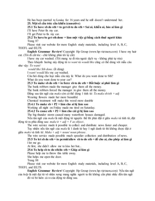 He has been married to Louisa for 16 years and he still doesn’t understand her.
25. Một số cấu trúc cầu khiến (causative)
25.1 To have sb do sth = to get sb to do sth = Sai ai, khiến ai, bảo ai làm gì
I’ll have Peter fix my car.
I’ll get Peter to fix my car.
25.2 To have/to get sth done = làm một việc gì bằng cách thuê người khác
Trang 87
Please visit our website for more English study materials, including level A, B, C,
TOEFL and IELTS
English Grammar Review! Copyright Hp Group (www.hp-vietnam.com) I have my hair
cut. (Tôi đi cắt tóc - chứ không phải tôi tự cắt)
I have my car washed. (Tôi mang xe đi rửa ngoài dịch vụ - không phải tự rửa)
Theo khuynh hướng này động từ to want và would like cũng có thể dùng với mẫu câu
như vậy: To want/
would like Sth done. (Ít dùng)
I want/ would like my car washed.
Câu hỏi dùng cho loại mẫu câu này là: What do you want done to Sth?
What do you want done to your car?
25.3 To make sb do sth = to force sb to do sth = Bắt buộc ai phải làm gì
The bank robbers made the manager give them all the money.
The bank robbers forced the manager to give them all the money.
Đằng sau tân ngữ của make còn có thể dùng 1 tính từ: To make sb/sth + adj
Wearing flowers made her more beautiful.
Chemical treatment will make this wood more durable
25.4.1 To make sb + P2 = làm cho ai bị làm sao
Working all night on Friday made me tired on Saturday.
25.4.2 To cause sth + P2 = làm cho cái gì bị làm sao
The big thunder storm caused many waterfront houses damaged.
Nếu tân ngữ của make là một động từ nguyên thể thì phải đặt it giữa make và tính từ, đặt
động từ ra phía đằng sau: make it + adj + V as object.
The wire service made it possible to collect and distribute news faster and cheaper.
Tuy nhiên nếu tân ngữ của make là 1 danh từ hay 1 ngữ danh từ thì không được đặt it
giữa make và tính từ: Make + adj + noun/ noun phrase.
The wire service made possible much speedier collection and distribution of news.
25.5 To let sb do sth = to permit/allow sb to do sth = để cho ai, cho phép ai làm gì
I let me go.
At first, she didn’t allow me to kiss her but...
25.6 To help sb to do sth/do sth = Giúp ai làm gì
Please help me to throw this table away.
She helps me open the door.
Trang 88
Please visit our website for more English study materials, including level A, B, C,
TOEFL and IELTS
English Grammar Review! Copyright Hp Group (www.hp-vietnam.com) Nếu tân ngữ
của help là một đại từ vô nhân xưng mang nghĩa người ta thì không cần phải nhắc đến tân ngữ
đó và bỏ luôn cả to của động từ đằng sau.
 