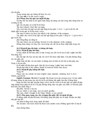 của câu phụ.
Trong trường hợp này không thể lược bỏ who:
The man who is in this room is angry.
26.4 Whom làm tân ngữ của mệnh đề phụ
Nó thay thế cho danh từ chỉ người hoặc động vật (động vật nuôi trong nhà) đứng trước nó
và đóng trò tân
ngữ của câu phụ; nó có thể bỏ đi được.
The men (whom) I don't like are angry.
Nếu whom làm tân ngữ của một ngữ động từ bao gồm 1 Verb + 1 giới từ thì lối viết
chuẩn nhất là đưa giới từ đó lên trước whom.
The man to whom you have just talked is the chairman of the company.
Tuy nhiên nếu whom là tân ngữ của một ngữ động từ bao gồm 1 động từ + 2 giới từ thì 2
giới từ đó vẫn
phải đứng đằng sau động từ.
The man whom you are looking forward to is the chairman of the company.
Không được dùng who thay cho whom trong văn viết dù nó được chấp nhận trong văn
nói.
26.5 Mệnh đề phụ bắt buộc và không bắt buộc.
26.5.1 Mệnh đề phụ bắt buộc.
Là loại mệnh đề bắt buộc phải có mặt ở trong câu, nếu bỏ đi câu sẽ mất ý nghĩa ban đầu.
Nên dùng that
làm chủ ngữ cho loại câu này mặc dù which vẫn được chấp nhận. Câu phụ thường đứng
xen vào giữa câu
chính hoặc nối liền với câu chính và không tách rời khỏi nó bởi bất cứ dấu phảy nào.
Trong ví dụ sau nếu
bỏ đi mệnh đề phụ được gạch chân thì câu sẽ mang ý nghĩa hoàn toàn khác:
Weeds that float to the surface should be removed before they decay.
26.5.2 Mệnh đề phụ không bắt buộc
Trang 90
Please visit our website for more English study materials, including level A, B, C,
TOEFL and IELTS
English Grammar Review! Copyright Hp Group (www.hp-vietnam.com) Là loại mệnh
đề mang thông tin phụ trong câu, nếu bỏ nó đi câu không mất nghĩa ban đầu. Không được
dùng that làm chủ ngữ mà phải dùng which, cho dù which có là tân ngữ của mệnh đề phụ
cũng không được phép bỏ nó đi. Câu phụ thường đứng chen vào giữa câu chính và bắt buộc phải
tách khỏi câu chính bằng 2
dấu phẩy. Xét hai ví dụ sau:
My car, which is very large, uses too much gasoline.
This rum, which I bought in the Virgin Islands, is very smooth.
26.5.3 Tầm quan trọng của việc sử dụng dấu phẩy đối với mệnh đề phụ
Ở những mệnh đề phụ bắt buộc, khi không dùng dấu phẩy tức là mệnh đề phụ xác định
một giới hạn đối
với danh từ đằng trước trong mệnh đề chính
The travelers who knew about the flood took another road. (Những người biết về trận lũ
đều
chọn đường khác)
 