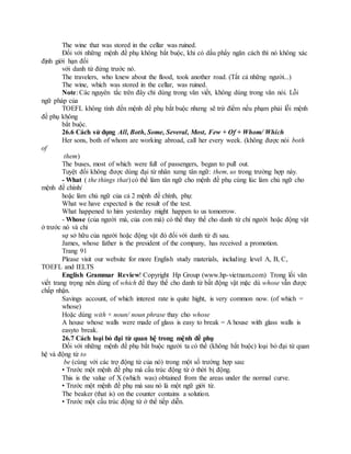 The wine that was stored in the cellar was ruined.
Đối với những mệnh đề phụ không bắt buộc, khi có dấu phẩy ngăn cách thì nó không xác
định giới hạn đối
với danh từ đứng trước nó.
The travelers, who knew about the flood, took another road. (Tất cả những người...)
The wine, which was stored in the cellar, was ruined.
Note: Các nguyên tắc trên đây chỉ dùng trong văn viết, không dùng trong văn nói. Lỗi
ngữ pháp của
TOEFL không tính đến mệnh đề phụ bắt buộc nhưng sẽ trừ điểm nếu phạm phải lỗi mệnh
đề phụ không
bắt buộc.
26.6 Cách sử dụng All, Both, Some, Several, Most, Few + Of + Whom/ Which
Her sons, both of whom are working abroad, call her every week. (không được nói both
of
them)
The buses, most of which were full of passengers, began to pull out.
Tuyệt đối không được dùng đại từ nhân xưng tân ngữ: them, us trong trường hợp này.
- What ( the things that) có thể làm tân ngữ cho mệnh đề phụ cùng lúc làm chủ ngữ cho
mệnh đề chính/
hoặc làm chủ ngữ của cả 2 mệnh đề chính, phụ:
What we have expected is the result of the test.
What happened to him yesterday might happen to us tomorrow.
- Whose (của người mà, của con mà) có thể thay thế cho danh từ chỉ người hoặc động vật
ở trước nó và chỉ
sự sở hữu của người hoặc động vật đó đối với danh từ đi sau.
James, whose father is the president of the company, has received a promotion.
Trang 91
Please visit our website for more English study materials, including level A, B, C,
TOEFL and IELTS
English Grammar Review! Copyright Hp Group (www.hp-vietnam.com) Trong lối văn
viết trang trọng nên dùng of which để thay thế cho danh từ bất động vật mặc dù whose vẫn được
chấp nhận.
Savings account, of which interest rate is quite hight, is very common now. (of which =
whose)
Hoặc dùng with + noun/ noun phrase thay cho whose
A house whose walls were made of glass is easy to break = A house with glass walls is
easyto break.
26.7 Cách loại bỏ đại từ quan hệ trong mệnh đề phụ
Đối với những mệnh đề phụ bắt buộc người ta có thể (không bắt buộc) loại bỏ đại từ quan
hệ và động từ to
be (cùng với các trợ động từ của nó) trong một số trường hợp sau:
• Trước một mệnh đề phụ mà cấu trúc động từ ở thời bị động.
This is the value of X (which was) obtained from the areas under the normal curve.
• Trước một mệnh đề phụ mà sau nó là một ngữ giới từ.
The beaker (that is) on the counter contains a solution.
• Trước một cấu trúc động từ ở thể tiếp diễn.
 