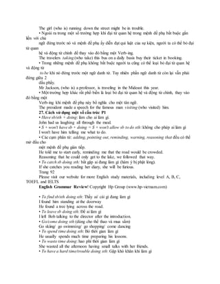 The girl (who is) running down the street might be in trouble.
• Ngoài ra trong một số trường hợp khi đại từ quan hệ trong mệnh đề phụ bắt buộc gắn
liền với chủ
ngữ đứng trước nó và mệnh đề phụ ấy diễn đạt qui luật của sự kiện, người ta có thể bỏ đại
từ quan
hệ và động từ chính để thay vào đó bằng một Verb-ing.
The travelers taking (who take) this bus on a daily basis buy their ticket in booking.
• Trong những mệnh đề phụ không bắt buộc người ta cũng có thể loại bỏ đại từ quan hệ
và động từ
to be khi nó đứng trước một ngữ danh từ. Tuy nhiên phần ngữ danh từ còn lại vẫn phải
đứng giữa 2
dấu phẩy.
Mr Jackson, (who is) a professor, is traveling in the Mideast this year.
• Một trường hợp khác rất phổ biến là loại bỏ đại từ quan hệ và động từ chính, thay vào
đó bằng một
Verb-ing khi mệnh đề phụ này bổ nghĩa cho một tân ngữ.
The president made a speech for the famous man visiting (who visited) him.
27. Cách sử dụng một số cấu trúc P1
• Have sb/sth + doing: làm cho ai làm gì.
John had us laughing all through the meal.
• S + won't have sb + doing = S + won't allow sb to do sth: không cho phép ai làm gì
I won't have him telling me what to do.
• Các cụm phân từ: adding, pointing out, reminding, warning, reasoning that đều có thể
mở đầu cho
một mệnh đề phụ gián tiếp.
He told me to start early, reminding me that the road would be crowded.
Reasoning that he could only get to the lake, we followed that way.
• To catch sb doing sth: bắt gặp ai đang làm gì (hàm ý bị phật lòng).
If she catches you reading her diary, she will be furious.
Trang 92
Please visit our website for more English study materials, including level A, B, C,
TOEFL and IELTS
English Grammar Review! Copyright Hp Group (www.hp-vietnam.com)
• To find sb/sth doing sth: Thấy ai/ cái gì đang làm gì
I found him standing at the doorway
He found a tree lying across the road.
• To leave sb doing sth: Để ai làm gì
I left Bob talking to the director after the introduction.
• Go/come doing sth (dùng cho thể thao và mua sắm)
Go skiing/ go swimming/ go shopping/ come dancing
• To spend time doing sth: Bỏ thời gian làm gì
He usually spends much time preparing his lessons.
• To waste time doing: hao phí thời gian làm gì
She wasted all the afternoon having small talks with her friends.
• To have a hard time/trouble doing sth: Gặp khó khăn khi làm gì
 