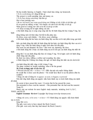 He has trouble listening to English. I had a hard time doing my homework.
• To be worth doing sth: đáng để làm gì
This project is worth spending time and money on.
• To be busy doing something: bận làm gì
She is busy packing now.
• Be no/ not much/ any/ some good doing smt: Không có ích, ít khi có ích (làm gì)
It's no good my talking to him: Nói chuyện với anh ta tôi chả thấy có ích gì.
What good is it asking her: Hỏi cô ta thì có ích gì cơ chứ
• P1 được sử dụng để rút ngắn những câu dài:
o Hai hành động xảy ra song song cùng một lúc thì hành động thứ hai ở dạng V-ing, hai
hành
động không tách rời khỏi nhau bởi bất kì dấu phảy nào.
He drives away and whistles = He drives away whistling.
o Khi hành động thứ hai hoặc các hành động tiếp sau theo nó là một phần trong quá trình
diễn
biến của hành động thứ nhất thì hành động thứ hai hoặc các hành động tiếp theo sau nó ở
dạng V-ing. Giữa hai hành động có ngăn cách nhau bởi dấu phẩy.
She went out and slammed the door = She went out, slamming the door.
o Khi hành động thứ 2 hoặc các hành động sau nó là kết quả của hành động thứ nhất thì
hành
động thứ 2 và các hành động tiếp theo sẽ ở dạng V-ing. Nó sẽ ngăn cách với hành động
chính bằng một dấu phẩy.
He fired two shots, killling a robber and wounding the other.
o Hành động thứ 2 không cần chung chủ ngữ với hành động thứ nhất mà chỉ cần là kết
quả
của hành động thứ nhất cũng có thể ở dạng V-ing.
The plane crashed, its bombs exploding when it hit the ground.
28. Cách sử dụng một số cấu trúc P2
• Whould (should) like + to have + P2 : Diễn đạt một ước muốn không thành.
He would like to have seen the photos = He would have liked to see the photos (But he
couldn't).
• Dùng với một số động từ: to appear, to seem, to happen, to pretend
Nên nhớ rằng hành động của nguyên mẫu hoàn thành xảy ra trước hành động của mệnh
đề chính.
He seems to have passed the exam = It seems that he has passed the exam.
She pretended to have read the material = She pretended that she had read the material.
Trang 93
Please visit our website for more English study materials, including level A, B, C,
TOEFL and IELTS
English Grammar Review! Copyright Hp Group (www.hp-vietnam.com)
• Dùng với sorry, to be sorry + to have + P2: Hành động của nguyên mẫu hoàn thành
xảy ra trước
trạng thái sorry.
The girls were sorry to have missed the Rock Concert
(The girls were sorry that they had missed the Rock Concert.)
 