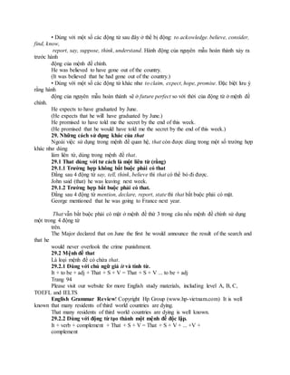 • Dùng với một số các động từ sau đây ở thể bị động: to ackowledge. believe, consider,
find, know,
report, say, suppose, think, understand. Hành động của nguyên mẫu hoàn thành xảy ra
trước hành
động của mệnh đề chính.
He was believed to have gone out of the country.
(It was believed that he had gone out of the country.)
• Dùng với một số các động từ khác như to claim, expect, hope, promise. Đặc biệt lưu ý
rằng hành
động của nguyên mẫu hoàn thành sẽ ở future perfect so với thời của động từ ở mệnh đề
chính.
He expects to have graduated by June.
(He expects that he will have graduated by June.)
He promised to have told me the secret by the end of this week.
(He promised that he would have told me the secret by the end of this week.)
29. Những cách sử dụng khác của that
Ngoài việc sử dụng trong mệnh đề quan hệ, that còn được dùng trong một số trường hợp
khác như dùng
làm liên từ, dùng trong mệnh đề that.
29.1 That dùng với tư cách là một liên từ (rằng)
29.1.1 Trường hợp không bắt buộc phải có that
Đằng sau 4 động từ say, tell, think, believe thì that có thể bỏ đi được.
John said (that) he was leaving next week.
29.1.2 Trường hợp bắt buộc phải có that.
Đằng sau 4 động từ mention, declare, report, state thì that bắt buộc phải có mặt.
George mentioned that he was going to France next year.
That vẫn bắt buộc phải có mặt ở mệnh đề thứ 3 trong câu nếu mệnh đề chính sử dụng
một trong 4 động từ
trên.
The Major declared that on June the first he would announce the result of the search and
that he
would never overlook the crime punishment.
29.2 Mệnh đề that
Là loại mệnh đề có chứa that.
29.2.1 Dùng với chủ ngữ giả it và tính từ.
It + to be + adj + That + S + V = That + S + V ... to be + adj
Trang 94
Please visit our website for more English study materials, including level A, B, C,
TOEFL and IELTS
English Grammar Review! Copyright Hp Group (www.hp-vietnam.com) It is well
known that many residents of third world countries are dying.
That many residents of third world countries are dying is well known.
29.2.2 Dùng với động từ tạo thành một mệnh đề độc lập.
It + verb + complement + That + S + V = That + S + V + ... +V +
complement
 