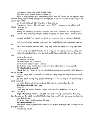 It surprises me that John would do such a thing
That John would do such a thing surprises me.
Người ta dùng chủ ngữ giả it trong văn nói để dễ nhận biết và that làm chủ ngữ thật trong
văn viết. Trong một số trường hợp người ta đảo ngữ giới từ lên đầu câu, liên từ hoặc động từ tĩnh
đảo lên trên THAT và
sau đó mới là chủ ngữ thật. Công thức sử dụng như sau:
Prepositional phrase + link verb/stative verb + THAT + sentence as real subject, and
THAT + sentence as
real subject.
Among the surprising discoveries were that T.rex was a far sleeker but more powerful
carnivore than previously thought, perhaps weighing less than 6.5 tons - no more than a
bull
elephant, and that T.rex habitat was forest, not swamp or plain as previously believed.
(Một trong số những phát hiện ngạc nhiên là ở chỗ loài khủng long bạo chúa là một loại
ăn
thịt có thân hình thon nhỏ hơn nhiều, song dũng mãnh hơn người ta đã từng nghĩ trước
đây,
có lẽ cân nặng chưa đến 6 tấn rưỡi - tức là không lớn hơn một con voi đực, và rằng môi
trường sống của loài khủng long này là rừng chứ không phải là đầm lầy hay đồng bằng
như
người ta vẫn tưởng.)
The fact that + sentence
The fact remains that + sentence
The fact of the matter is that + sentence
The fact that Simon had not been home for 3 days didn’t seem to worry anybody.
30. Câu giả định (subjunctive)
Câu giả định hay còn gọi là câu cầu khiến là loại câu đối tượng thứ nhất muốn đối tượng
thứ hai làm một
việc gì. Câu giả định có tính chất cầu khiến chứ không mang tính ép buộc như câu mệnh
lệnh. Trong câu
giả định, người ta dùng dạng nguyên thể không có to của các động từ sau một số động từ
chính mang tính
cầu khiến. Thường có that trong câu giả định trừ một số trường hợp đặc biệt.
30.1 Dùng với would rather that
Trang 95
Please visit our website for more English study materials, including level A, B, C,
TOEFL and IELTS
English Grammar Review! Copyright Hp Group (www.hp-vietnam.com) Ngữ pháp
hiện đại ngày nay đặc biệt là ngữ pháp Mỹ cho phép dùng would rather mà không cần dùng that
trong loại câu này.
We would rather (that) he not take this train.
30.2 Dùng với động từ.
Bảng sau là những động từ đòi hỏi mệnh đề sau nó phải ở dạng giả định và trong câu bắt
buộc phải có that
trong trường hợp đó.
 