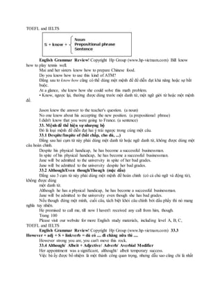 TOEFL and IELTS
English Grammar Review! Copyright Hp Group (www.hp-vietnam.com) Bill know
how to play tennis well.
Mai and her sisters know how to prepare Chinese food.
Do you know how to use this kind of ATM?
Đằng sau to know how cũng có thể dùng một mệnh đề để diễn đạt khả năng hoặc sự bắt
buộc.
At a glance, she knew how she could solve this math problem.
• Know, ngược lại, thường được dùng trước một danh từ, một ngữ giới từ hoặc một mệnh
đề.
Jason knew the answer to the teacher's question. (a noun)
No one know about his accepting the new position. (a prepositional phrase)
I didn't know that you were going to France. (a sentence)
33. Mệnh đề thể hiện sự nhượng bộ
Đó là loại mệnh đề diễn đạt hai ý trái ngược trong cùng một câu.
33.1 Despite/Inspite of (bất chấp, cho dù, ...)
Đằng sau hai cụm từ này phải dùng một danh từ hoặc ngữ danh từ, không được dùng một
câu hoàn chỉnh.
Despite his physical handicap, he has become a successful businessman.
In spite of his physical handicap, he has become a successful businessman.
Jane will be admitted to the university in spite of her bad grades.
Jane will be admitted to the university despite her bad grades.
33.2 Although/Even though/Though (mặc dầu)
Đằng sau 3 cụm từ này phải dùng một mệnh đề hoàn chỉnh (có cả chủ ngữ và động từ),
không được dùng
một danh từ.
Although he has a physical handicap, he has become a successful businessman.
Jane will be admitted to the university even though she has bad grades.
Nếu though đứng một mình, cuối câu, tách biệt khỏi câu chính bởi dấu phẩy thì nó mang
nghĩa tuy nhiên.
He promised to call me, till now I haven't received any call from him, though.
Trang 100
Please visit our website for more English study materials, including level A, B, C,
TOEFL and IELTS
English Grammar Review! Copyright Hp Group (www.hp-vietnam.com) 33.3
However + adj + S + linkverb = dù có .... đi chăng nữa thì ....
However strong you are, you can't move this rock.
33.4 Although/ Albeit + Adjective/ Adverb/ Averbial Modifier
Her appointment was a significant, althought/ albeit temporary success.
Việc bà ấy được bổ nhiệm là một thành công quan trọng, nhưng dẫu sao cũng chỉ là nhất
 