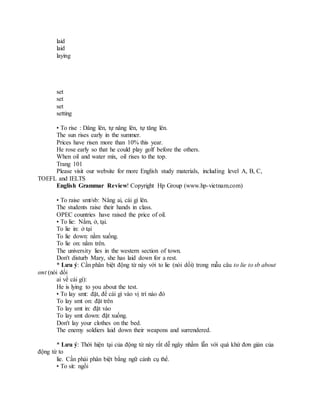laid
laid
laying
set
set
set
setting
• To rise : Dâng lên, tự nâng lên, tự tăng lên.
The sun rises early in the summer.
Prices have risen more than 10% this year.
He rose early so that he could play golf before the others.
When oil and water mix, oil rises to the top.
Trang 101
Please visit our website for more English study materials, including level A, B, C,
TOEFL and IELTS
English Grammar Review! Copyright Hp Group (www.hp-vietnam.com)
• To raise smt/sb: Nâng ai, cái gì lên.
The students raise their hands in class.
OPEC countries have raised the price of oil.
• To lie: Nằm, ở, tại.
To lie in: ở tại
To lie down: nằm xuống.
To lie on: nằm trên.
The university lies in the western section of town.
Don't disturb Mary, she has laid down for a rest.
* Lưu ý: Cần phân biệt động từ này với to lie (nói dối) trong mẫu câu to lie to sb about
smt (nói dối
ai về cái gì):
He is lying to you about the test.
• To lay smt: đặt, để cái gì vào vị trí nào đó
To lay smt on: đặt trên
To lay smt in: đặt vào
To lay smt down: đặt xuống.
Don't lay your clothes on the bed.
The enemy soldiers laid down their weapons and surrendered.
* Lưu ý: Thời hiện tại của động từ này rất dễ ngây nhầm lẫn với quá khứ đơn giản của
động từ to
lie. Cần phải phân biệt bằng ngữ cảnh cụ thể.
• To sit: ngồi
 