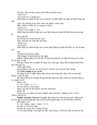 We know that you have spoken with Mike about the party.
Simple past
Past progressive/ Simple past
Hành động của mệnh đề phụ xảy ra cùng lúc với hành động của mệnh đề chính trong quá
khứ.
I gave the package to my sister when she visited us last week.
Mike visited us while he was staying in Hanoi.
Simple past
Would/ Could/ Might + Verb
Hành động của mệnh đề phụ xảy ra sau hành động của mệnh đề chính trong một tương
lai
trong quá khứ.
He said that he would look for a job.
Mary said that she could play the piano.
Simple past
Past perfect
Hành động của mệnh đề phụ xảy ra trước hành động của mệnh đề chính, lùi sâu về trong
quá
khứ.
I hoped he had arrived safely.
They thought he had been here last night.
Lưu ý: Những nguyên tắc trên đây chỉ được áp dụng khi các mệnh đề trong câu có liên
hệ với nhau về mặt
thời gian nhưng nếu các mệnh đề trong câu có thời gian riêng biệt thì động từ phải tuân
theo thời gian của
chính mệnh đề đó.
He promised to tell me, till now I haven't received any call from him, though.
37. Cách sử dụng to say, to tell
Hai động từ này có nghĩa giống nhau nhưng cách dùng khác nhau. Nếu sau chủ ngữ
không có một tân ngữ
gián tiếp nào (tức là ta không đề cập đến đối tượng nào nghe trong câu) thì phải dùng to
say, ngược lại thì
dùng to tell.
S + say + (that) + S + V...
He says that he is busy today.
Henry says that he has already done his homework.
Trang 104
Please visit our website for more English study materials, including level A, B, C,
TOEFL and IELTS
English Grammar Review! Copyright Hp Group (www.hp-vietnam.com) Nhưng nếu
sau chủ ngữ có một tân ngữ gián tiếp (có đề cập đến người nghe) rồi mới đến liên từ that thì
phải dùng to tell.
S + tell + indirect object + (that) + S +V...
He told us a story last night.
He tells me to stay here, waiting for him.
To tell cũng thường có tân ngữ trực tiếp. Luôn dùng to tell khi nói đến các danh từ sau
 