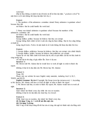 work load.
(Đại từ they không có danh từ nào đi trước nó để nó làm đại diện. " graduate school" là
một đơn vị số ít nên không thể được đại diện bởi they.)
Correct:
1. The members of the admissions committee denied Henry admission to graduate school
because they did
not believe that he could handle the work load.
2. Henry was denied admission to graduate school because the members of the
admissions committee did
not believe that he could handle the work load.
Incorrect:
George dislikes politics because he believes that they are corrupt.
George không thích chính trị bởi vì anh cho rằng họ tham nhũng. Đại từ they cũng không
có danh từ
tương ứng đi trước. Politics là một danh từ số ít nên không thể được đại diện bởi they
Correct:
1. George dislikes politicians because he believes that they are corrupt. (các chính khách)
2. George dislikes politics because he believes that politicians are corrupt.
Ngược lại với việc thiếu danh từ đi trước đại từ, nếu có quá nhiều (từ hai trở lên) danh từ
cùng tương ứng
với một đại từ thì cũng sẽ gây nhầm lẫn. Xem ví dụ sau:
Incorrect 1:
Mr. Brown told Mr. Adams that he would have to work all night in order to finish the
report.
(Không rõ đại từ he đại diện cho Mr. Brown hay Mr. Adams)
Correct 1:
Trang 106
Please visit our website for more English study materials, including level A, B, C,
TOEFL and IELTS
English Grammar Review! Copyright Hp Group (www.hp-vietnam.com) 1. According
to Mr. Brown, Mr. Adams will have to work all night in order to finish the report.
2. Mr. Brown said that, in order to finish the report, Mr. Adams would have to work all
night.
Incorrect 2:
Janet visited her friend every day while she was on vacation.
(Không rõ đại từ she đại diện cho Janet hay her friend)
Correct 2:
While Janet was on vacation, she visited her friend every day.
40. Sử dụng V-ing, to + verb để mở đầu một câu
40.1 Sử dụng Verb-ing
Một V-ing có thể được dùng để nối hai câu có cùng chủ ngữ trở thành một câu bằng cách
 