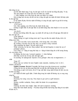 biến động từ của
câu thứ nhất thành dạng V-ing, bỏ chủ ngữ và nối với câu thứ hai bằng dấu phảy. Ví dụ:
The man jumped out of the boat. He was bitten by a shark.
=> After jumping out of the boat, the man was bitten by a shark.
Khi sử dụng loại câu này cần hết sức lưu ý rằng chủ ngữ của mệnh đề chính bắt buộc phải
là chủ ngữ hợp
lý của mệnh đề phụ. Khi hai mệnh đề không có cùng chủ ngữ, người ta gọi đó là trường
hợp chủ ngữ phân
từ bất hợp lệ.
SAI: After jumping out of the boat, the shark bit the man.
(Chúng ta ngầm hiểu là chủ ngữ thật sử của hành động nhảy khỏi thuyền là the man chứ
không phải
the shark)
Để đảm bảo không nhầm lẫn, ngay sau mệnh đề verb-ing ta nên đề cập ngay đến danh từ
làm chủ ngữ cho
cả hai mệnh đề.
Thông thường có 6 giới từ đứng trước một V-ing mở đầu cho mệnh đề phụ, đó là: By
(bằng cách, bởi),
upon, after (sau khi), before (trước khi), while (trong khi), when (khi).
By working a ten-hour day for four days, we can have a long weekend.
After preparing the dinner, Pat will read a book.
While reviewing for the test, Mary realized that she had forgotten to study the use of
participial phrases.
Lưu ý rằng: on + động từ trạng thái hoặc in + động từ hành động thì có thể tương đương
với when hoặc while:
On finding the door ajar, I aroused suspicion. (= when finding)
(Khi thấy cửa hé mở, tôi nảy sinh mối nghi ngờ)
In searching for underground deposits of oil, geologist often rely on magnometers. (=
while
Trang 107
Please visit our website for more English study materials, including level A, B, C,
TOEFL and IELTS
English Grammar Review! Copyright Hp Group (www.hp-vietnam.com) searching)
(Trong khi tìm các mỏ dầu trong lòng đất, các nhà địa chất thường dựa vào từ kế.)
Nếu không có giới từ đi trước, chỉ có V-ing xuất hiện trong mệnh đề phụ thì thời của câu
do thời của động
từ ở mệnh đề chính quyết định; 2 hành động trong hai mệnh đề thường xảy ra song song
cùng lúc:
Present:
Practicing her swing every day, Trica hopes to get a job as a golf instructor.
Past:
Having a terrible toothache, Henry called the dentist for an appointment.
Future:
Finishing the letter later tonight, Sally will mail it tomorrow morning.
Dạng thức hoàn thành [having + P2] được dùng để diễn đạt trường hợp động từ của mệnh
đề phụ xảy ra
 