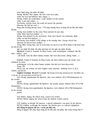 trước hành động của mệnh đề chính:
Having finished their supper, the boys went out to play.
(After the boys had finished their supper...)
Having written his composition, Louie handed it to his teacher.
(After Louie had written ...)
Not having read the book, she could not answer the question.
(Because she had not read...)
Dạng thức bị động [having been + P2] cũng thường được sử dụng để mở đầu một mệnh
đề phụ:
Having been notified by the court, Mary reported for jury duty.
(After Mary had been notified ...)
Having been delayed by the snowstorm, Jame and I missed our connecting flight.
(After we had been delayed ...)
Not having been notified of the change in the meeting time, George arrived late.
(Because he had not been notified ...)
Trong nhiều trường hợp, cụm từ being hoặc having been của thể bị động có thể được lược
bỏ, khi đó chủ
ngữ của mệnh đề chính vẫn phải phù hợp với chủ ngữ của mệnh đề phụ:
Incorrect: Found in Tanzania by Mary Leaky, some archeologists estimated that the
three - million - year
- old fossils were the oldest human remains that were discovered. (Being found ...)
Correct: Found in Tanzania by Mary Leaky, the three-million-year-old fossils were
estimated by some
archeologists to be the oldest human remains that had ever been discovered.
Trang 108
Please visit our website for more English study materials, including level A, B, C,
TOEFL and IELTS
English Grammar Review! Copyright Hp Group (www.hp-vietnam.com) Xét thêm các
ví dụ sau về chủ ngữ phân từ bất hợp lệ:
SAI: Having apprehended the hijackers, they were whisked off to FBI headquarters by
the security
guards.
ĐÚNG: Having apprehended the hijackers, the security guards whisked them off to FBI
headquarters.
ĐÚNG: Having been apprehended, the hijackers were whisked off to FBI headquarters
by the security
guards.
SAI: Before singing the school song, a poem was recited.
ĐÚNG: Before singing the school song, the students recited a poem.
SAI: Guiding us through the museum, a special explanation was given by the director.
ĐÚNG: Guiding us through the museum, the director gave us a special explanation.
40.2 Động từ nguyên thể (to + verb) mở đầu câu
Động từ nguyên thể cũng được dùng để mở đầu một câu giống như trong trường hợp V-
 