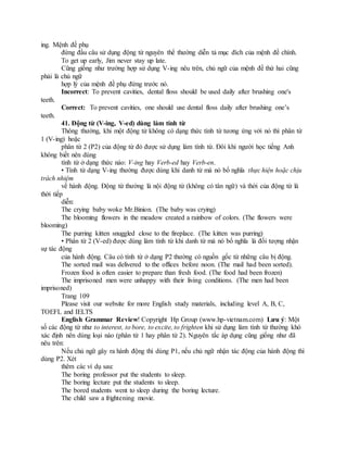ing. Mệnh đề phụ
đứng đầu câu sử dụng động từ nguyên thể thường diễn tả mục đích của mệnh đề chính.
To get up early, Jim never stay up late.
Cũng giống như trường hợp sử dụng V-ing nêu trên, chủ ngữ của mệnh đề thứ hai cũng
phải là chủ ngữ
hợp lý của mệnh đề phụ đứng trước nó.
Incorrect: To prevent cavities, dental floss should be used daily after brushing one's
teeth.
Correct: To prevent cavities, one should use dental floss daily after brushing one’s
teeth.
41. Động từ (V-ing, V-ed) dùng làm tính từ
Thông thường, khi một động từ không có dạng thức tính từ tương ứng với nó thì phân từ
1 (V-ing) hoặc
phân từ 2 (P2) của động từ đó được sử dụng làm tính từ. Đôi khi người học tiếng Anh
không biết nên dùng
tính từ ở dạng thức nào: V-ing hay Verb-ed hay Verb-en.
• Tính từ dạng V-ing thường được dùng khi danh từ mà nó bổ nghĩa thực hiện hoặc chịu
trách nhiệm
về hành động. Động từ thường là nội động từ (không có tân ngữ) và thời của động từ là
thời tiếp
diễn:
The crying baby woke Mr.Binion. (The baby was crying)
The blooming flowers in the meadow created a rainbow of colors. (The flowers were
blooming)
The purring kitten snuggled close to the fireplace. (The kitten was purring)
• Phân từ 2 (V-ed) được dùng làm tính từ khi danh từ mà nó bổ nghĩa là đối tượng nhận
sự tác động
của hành động. Câu có tính từ ở dạng P2 thường có nguồn gốc từ những câu bị động.
The sorted mail was delivered to the offices before noon. (The mail had been sorted).
Frozen food is often easier to prepare than fresh food. (The food had been frozen)
The imprisoned men were unhappy with their living conditions. (The men had been
imprisoned)
Trang 109
Please visit our website for more English study materials, including level A, B, C,
TOEFL and IELTS
English Grammar Review! Copyright Hp Group (www.hp-vietnam.com) Lưu ý: Một
số các động từ như to interest, to bore, to excite, to frighten khi sử dụng làm tính từ thường khó
xác định nên dùng loại nào (phân từ 1 hay phân từ 2). Nguyên tắc áp dụng cũng giống như đã
nêu trên:
Nếu chủ ngữ gây ra hành động thì dùng P1, nếu chủ ngữ nhận tác động của hành động thì
dùng P2. Xét
thêm các ví dụ sau:
The boring professor put the students to sleep.
The boring lecture put the students to sleep.
The bored students went to sleep during the boring lecture.
The child saw a frightening movie.
 