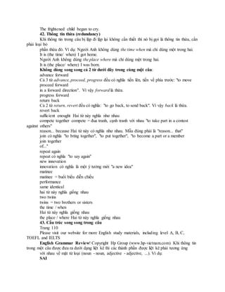 The frightened child began to cry.
42. Thông tin thừa (redundancy)
Khi thông tin trong câu bị lặp đi lặp lại không cần thiết thì nó bị gọi là thông tin thừa, cần
phải loại bỏ
phần thừa đó. Ví dụ: Người Anh không dùng the time when mà chỉ dùng một trong hai.
It is (the time/ when) I got home.
Người Anh không dùng the place where mà chỉ dùng một trong hai.
It is (the place/ where) I was born.
Không dùng song song cả 2 từ dưới đây trong cùng một câu:
advance forward
Cả 3 từ advance, proceed, progress đều có nghĩa tiến lên, tiến về phía trước: "to move
proceed forward
in a forward direction". Vì vậy forward là thừa.
progress forward
return back
Cả 2 từ return, revert đều có nghĩa: "to go back, to send back". Vì vậy back là thừa.
revert back
sufficient enought Hai từ này nghĩa như nhau
compete together compete = đua tranh, cạnh tranh với nhau "to take part in a contest
against others"
reason... because Hai từ này có nghĩa như nhau. Mẫu đúng phải là "reason... that"
join có nghĩa "to bring together", "to put together", "to become a part or a member
join together
of..."
repeat again
repeat có nghĩa "to say again"
new innovation
innovation có nghĩa là một ý tưởng mới "a new idea"
matinee
matinee = buổi biểu diễn chiều
performance
same identical
hai từ này nghĩa giống nhau
two twins
twins = two brothers or sisters
the time / when
Hai từ này nghĩa giống nhau
the place / where Hai từ này nghĩa giống nhau
43. Cấu trúc song song trong câu
Trang 110
Please visit our website for more English study materials, including level A, B, C,
TOEFL and IELTS
English Grammar Review! Copyright Hp Group (www.hp-vietnam.com) Khi thông tin
trong một câu được đưa ra dưới dạng liệt kê thì các thành phần được liệt kê phải tương ứng
với nhau về mặt từ loại (noun - noun, adjective - adjective, ...). Ví dụ:
SAI
 