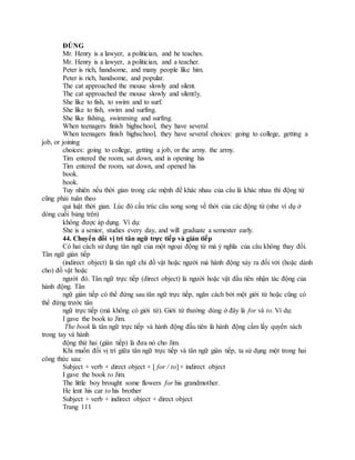 ĐÚNG
Mr. Henry is a lawyer, a politician, and he teaches.
Mr. Henry is a lawyer, a politician, and a teacher.
Peter is rich, handsome, and many people like him.
Peter is rich, handsome, and popular.
The cat approached the mouse slowly and silent.
The cat approached the mouse slowly and silently.
She like to fish, to swim and to surf.
She like to fish, swim and surfing.
She like fishing, swimming and surfing.
When teenagers finish highschool, they have several
When teenagers finish highschool, they have several choices: going to college, getting a
job, or joining
choices: going to college, getting a job, or the army. the army.
Tim entered the room, sat down, and is opening his
Tim entered the room, sat down, and opened his
book.
book.
Tuy nhiên nếu thời gian trong các mệnh đề khác nhau của câu là khác nhau thì động từ
cũng phải tuân theo
qui luật thời gian. Lúc đó cấu trúc câu song song về thời của các động từ (như ví dụ ở
dòng cuối bảng trên)
không được áp dụng. Ví dụ:
She is a senior, studies every day, and will graduate a semester early.
44. Chuyển đổi vị trí tân ngữ trực tiếp và gián tiếp
Có hai cách sử dụng tân ngữ của một ngoại động từ mà ý nghĩa của câu không thay đổi.
Tân ngữ gián tiếp
(indirect object) là tân ngữ chỉ đồ vật hoặc người mà hành động xảy ra đối với (hoặc dành
cho) đồ vật hoặc
người đó. Tân ngữ trực tiếp (direct object) là người hoặc vật đầu tiên nhận tác động của
hành động. Tân
ngữ gián tiếp có thể đứng sau tân ngữ trực tiếp, ngăn cách bởi một giới từ hoặc cũng có
thể đứng trước tân
ngữ trực tiếp (mà không có giới từ). Giới từ thường dùng ở đây là for và to. Ví dụ:
I gave the book to Jim.
The book là tân ngữ trực tiếp và hành động đầu tiên là hành động cầm lấy quyển sách
trong tay và hành
động thứ hai (gián tiếp) là đưa nó cho Jim.
Khi muốn đổi vị trí giữa tân ngữ trực tiếp và tân ngữ gián tiếp, ta sử dụng một trong hai
công thức sau:
Subject + verb + direct object + [ for / to] + indirect object
I gave the book to Jim.
The little boy brought some flowers for his grandmother.
He lent his car to his brother
Subject + verb + indirect object + direct object
Trang 111
 