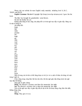 Please visit our website for more English study materials, including level A, B, C,
TOEFL and IELTS
English Grammar Review! Copyright Hp Group (www.hp-vietnam.com) I gave Jim the
book.
The little boy brought his grandmother some flowers.
He lent his brother his car.
Không phải động từ nào cũng cho phép đổi vị trí tân ngữ trực tiếp và gián tiếp. Bảng sau
là một số động từ
cho phép đổi:
bring
find
make
promise
tell
build
get
offer
read
write
buy
give
own
sell
cut
hand
paint
send
draw
leave
pass
show
feed
lend
pay
teach
Một số trong các từ trên có thể dùng được cả với for và to, một số khác chỉ dùng với một
trong 2 giới từ.
Chú ý rằng trong công thức thứ hai nêu trên, khi tân ngữ gián tiếp đứng trước tân ngữ
trực tiếp thì không
dùng giới từ giữa chúng:
Đúng: The director's secretary sent them the menuscript last night.
Sai: The director's secretary sent to them the menuscript last night.
Nếu cả tân ngữ trực tiếp và gián tiếp đều là đại từ thì chỉ được dùng công thức thứ nhất,
không dùng công
thức 2:
Đúng: They gave it to us.
 